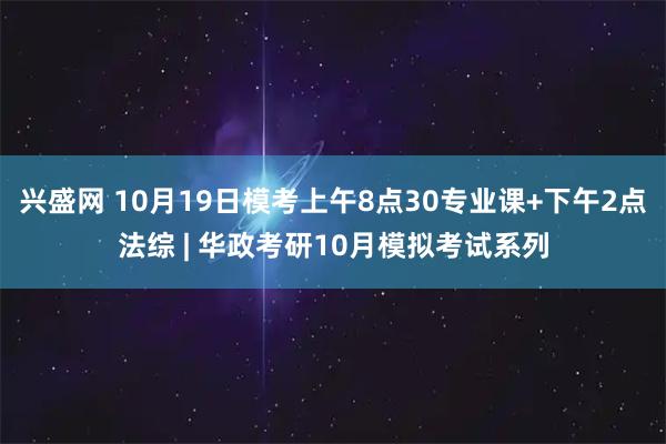 兴盛网 10月19日模考上午8点30专业课+下午2点法综 | 华政考研10月模拟考试系列