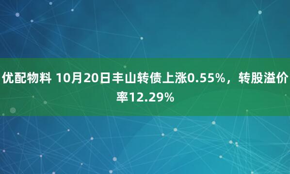 优配物料 10月20日丰山转债上涨0.55%，转股溢价率12.29%