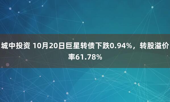 城中投资 10月20日巨星转债下跌0.94%，转股溢价率61.78%