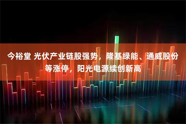 今裕堂 光伏产业链股强势,隆基绿能、通威股份等涨停,阳光电源续创新高