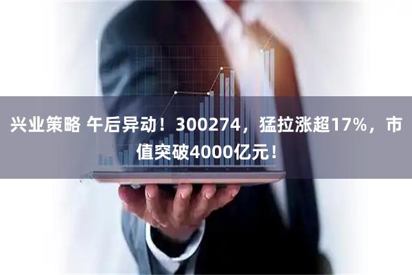 兴业策略 午后异动！300274，猛拉涨超17%，市值突破4000亿元！