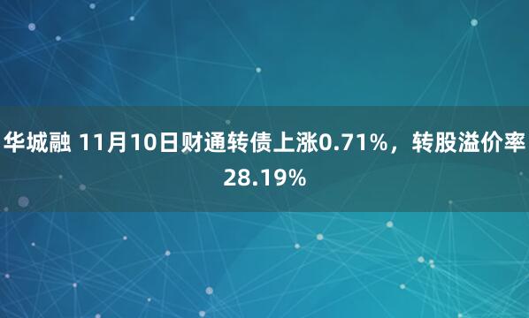 华城融 11月10日财通转债上涨0.71%,转股溢价率28.19%