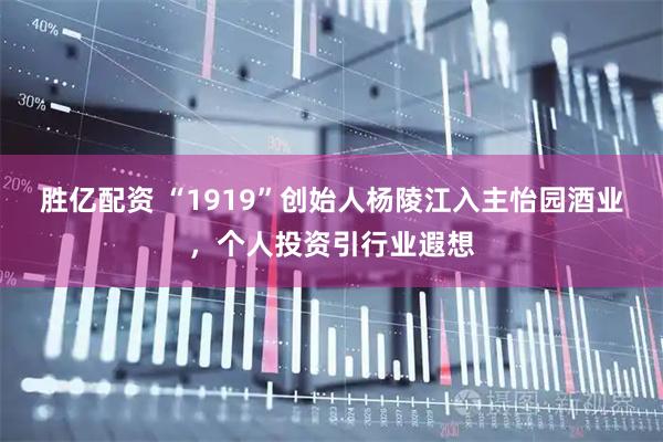 胜亿配资 “1919”创始人杨陵江入主怡园酒业,个人投资引行业遐想