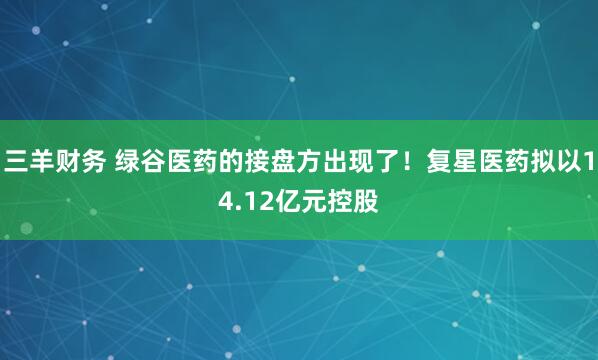 三羊财务 绿谷医药的接盘方出现了！复星医药拟以14.12亿元控股