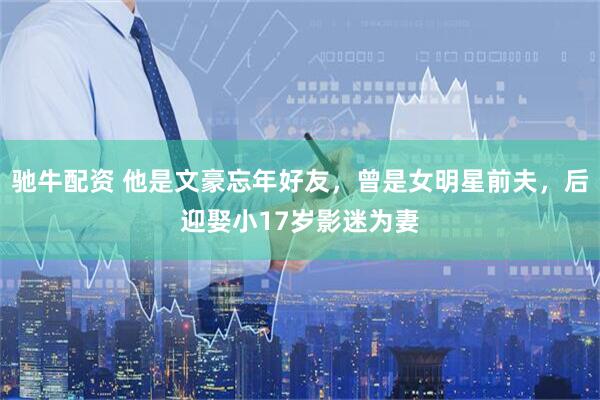 驰牛配资 他是文豪忘年好友,曾是女明星前夫,后迎娶小17岁影迷为妻