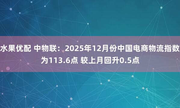 水果优配 中物联：2025年12月份中国电商物流指数为113.6点 较上月回升0.5点