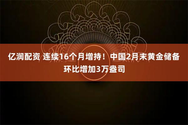 亿润配资 连续16个月增持！中国2月末黄金储备环比增加3万盎司