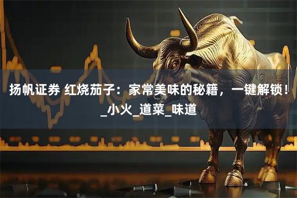 扬帆证券 红烧茄子:家常美味的秘籍,一键解锁!_小火_道菜_味道