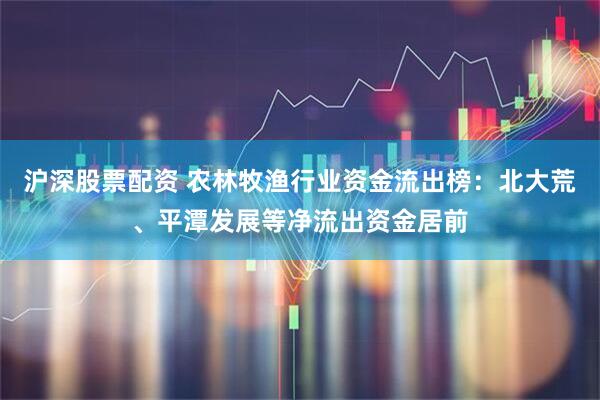 沪深股票配资 农林牧渔行业资金流出榜：北大荒、平潭发展等净流出资金居前