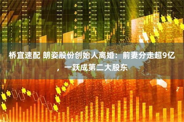 桥宜速配 朗姿股份创始人离婚：前妻分走超9亿，一跃成第二大股东